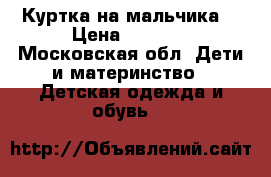 Куртка на мальчика. › Цена ­ 1 800 - Московская обл. Дети и материнство » Детская одежда и обувь   